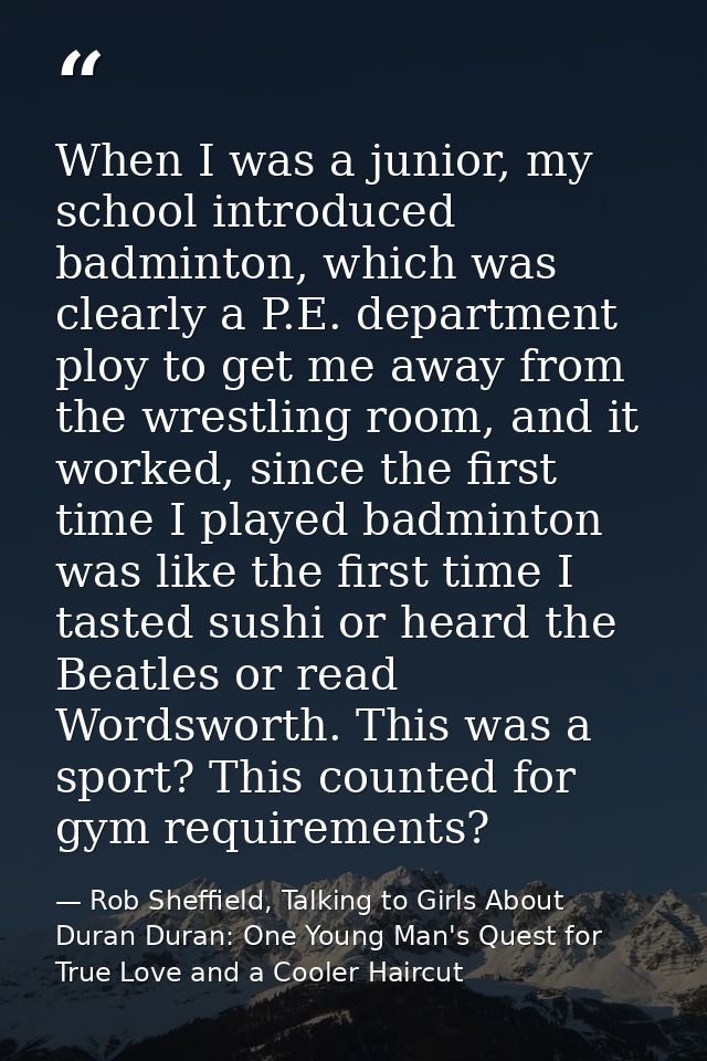 When I was a junior, my school introduced badminton, which was clearly a P.E. department ploy to get me away from the wr — Rob Sheffield, Talking to Girls About Duran Duran: One Young Man's Quest for True Love and a Cooler Haircut