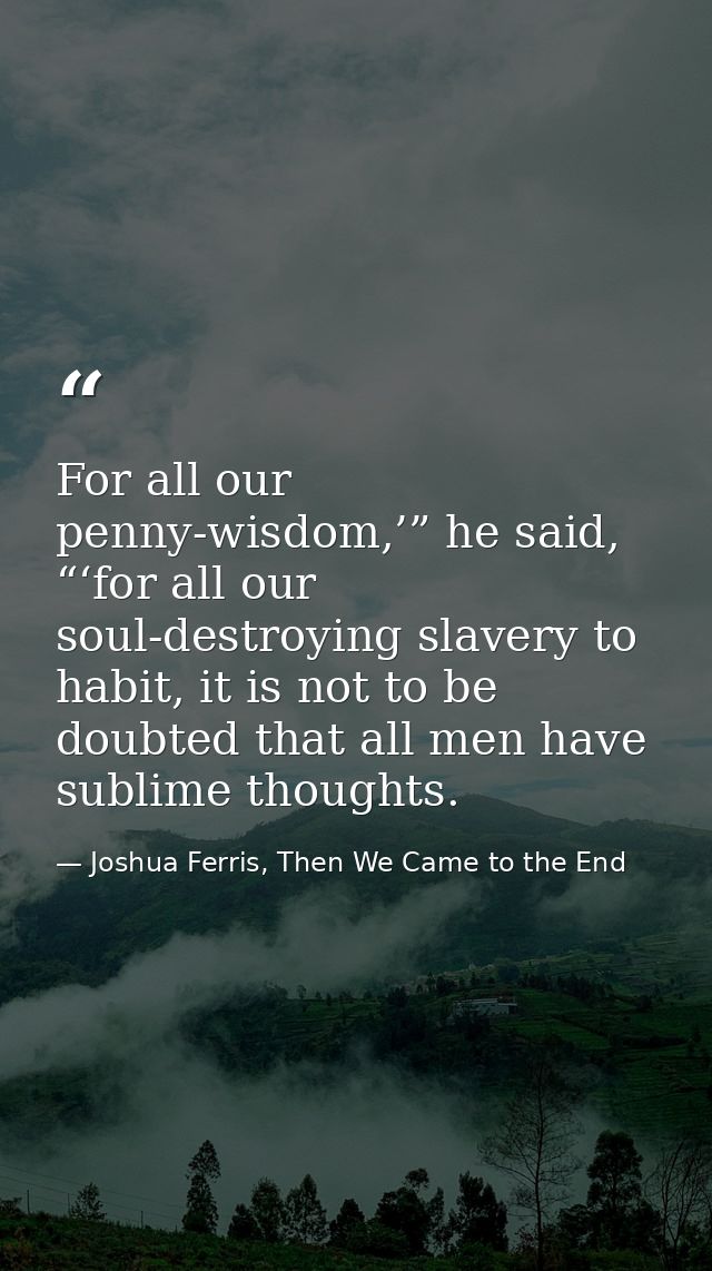 For all our penny-wisdom,’” he said, “‘for all our soul-destroying slavery to habit, it is not to be doubted that all me — Joshua Ferris, Then We Came to the End