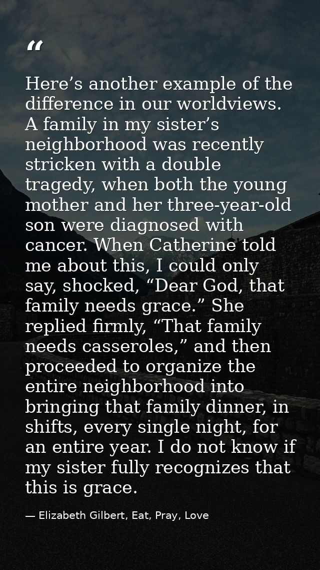 Here’s another example of the difference in our worldviews. A family in my sister’s neighborhood was recently stricken w — Elizabeth Gilbert, Eat, Pray, Love