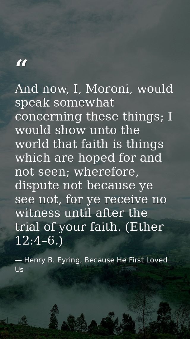 And now, I, Moroni, would speak somewhat concerning these things; I would show unto the world that faith is things which — Henry B. Eyring, Because He First Loved Us