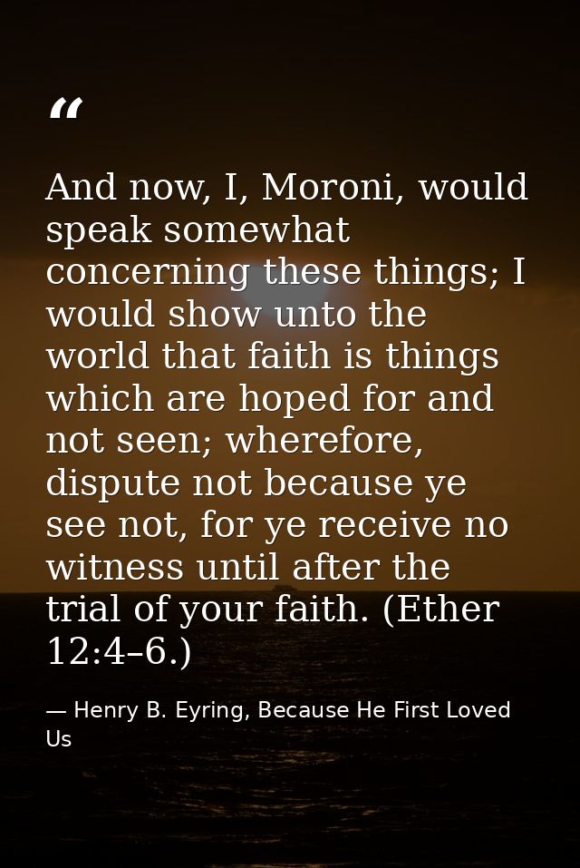 And now, I, Moroni, would speak somewhat concerning these things; I would show unto the world that faith is things which — Henry B. Eyring, Because He First Loved Us