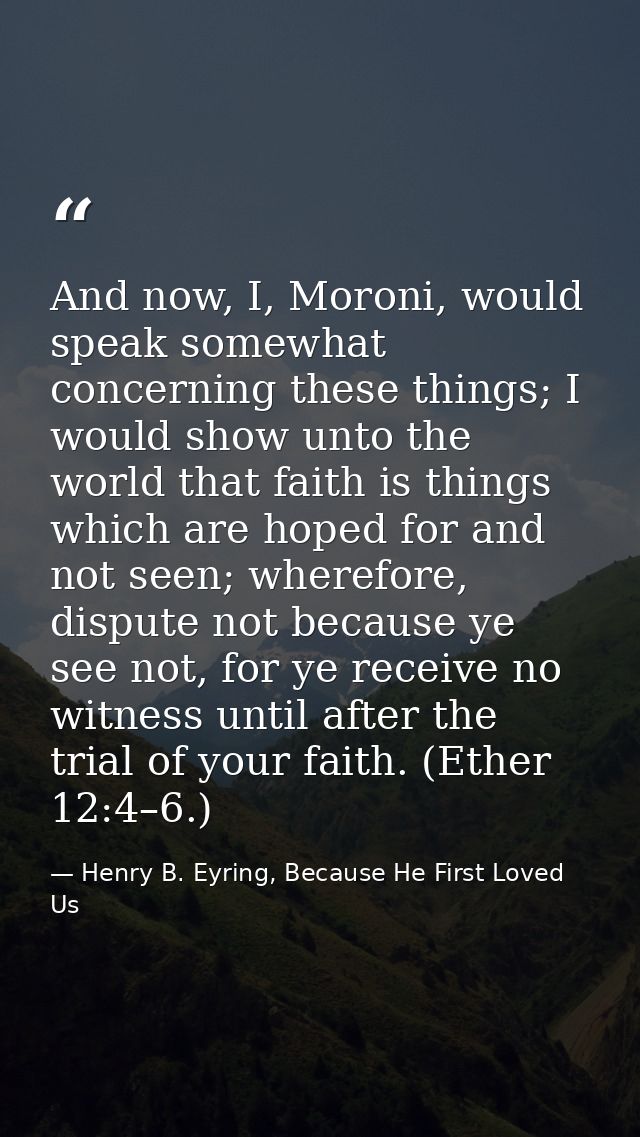 And now, I, Moroni, would speak somewhat concerning these things; I would show unto the world that faith is things which — Henry B. Eyring, Because He First Loved Us