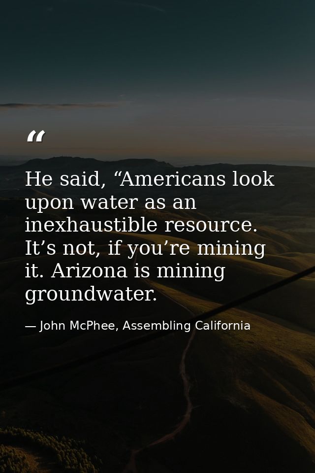 He said, “Americans look upon water as an inexhaustible resource. It’s not, if you’re mining it. Arizona is mining groun — John McPhee, Assembling California
