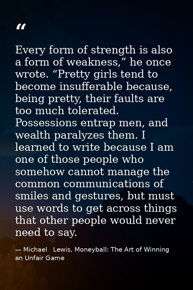 Every form of strength is also a form of weakness,” he once wrote. “Pretty girls tend to become insufferable because, be — Michael   Lewis, Moneyball: The Art of Winning an Unfair Game