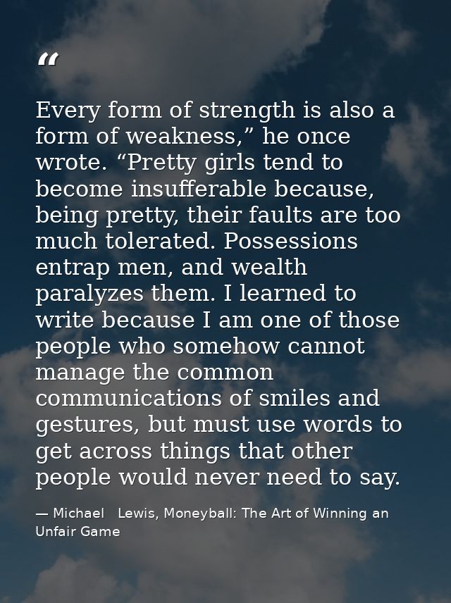 Every form of strength is also a form of weakness,” he once wrote. “Pretty girls tend to become insufferable because, be — Michael   Lewis, Moneyball: The Art of Winning an Unfair Game