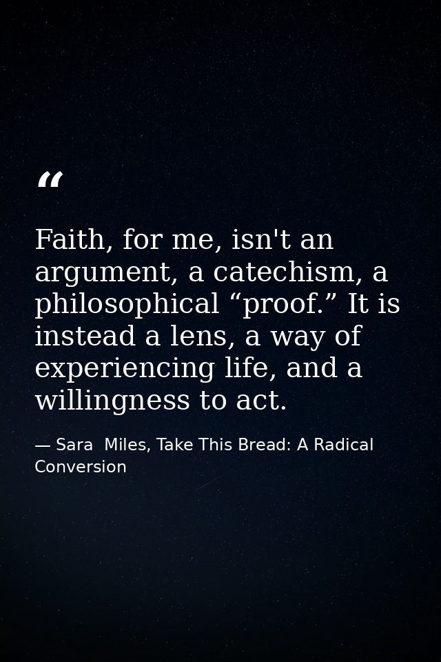 Faith, for me, isn't an argument, a catechism, a philosophical “proof.” It is instead a lens, a way of experiencing life — Sara  Miles, Take This Bread: A Radical Conversion