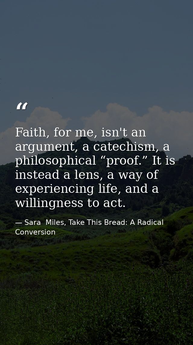 Faith, for me, isn't an argument, a catechism, a philosophical “proof.” It is instead a lens, a way of experiencing life — Sara  Miles, Take This Bread: A Radical Conversion