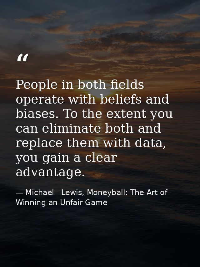 People in both fields operate with beliefs and biases. To the extent you can eliminate both and replace them with data,  — Michael   Lewis, Moneyball: The Art of Winning an Unfair Game
