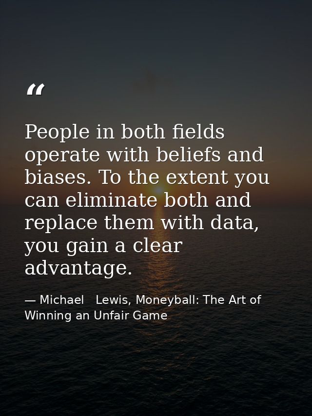 People in both fields operate with beliefs and biases. To the extent you can eliminate both and replace them with data,  — Michael   Lewis, Moneyball: The Art of Winning an Unfair Game