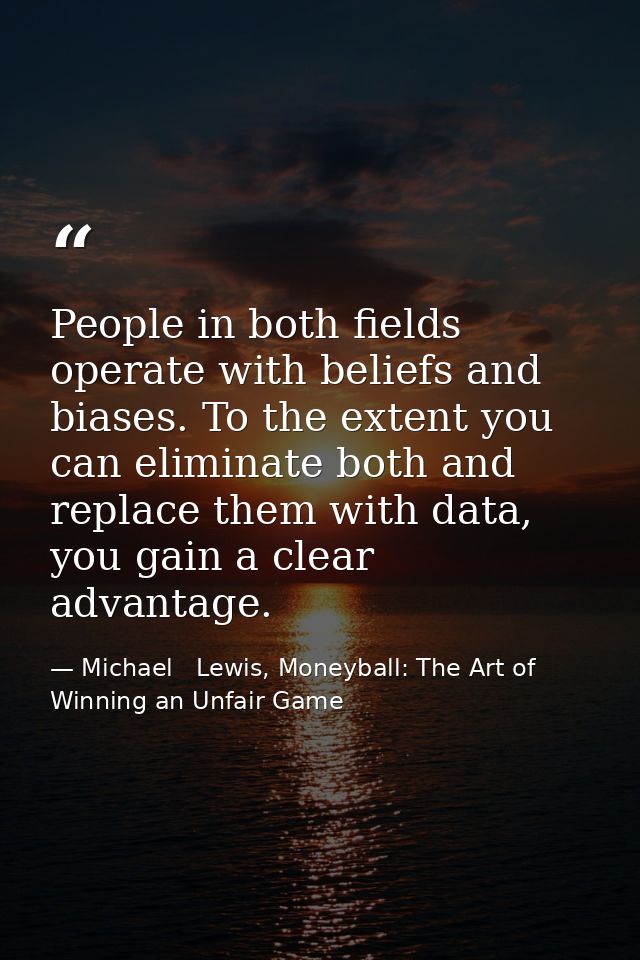 People in both fields operate with beliefs and biases. To the extent you can eliminate both and replace them with data,  — Michael   Lewis, Moneyball: The Art of Winning an Unfair Game