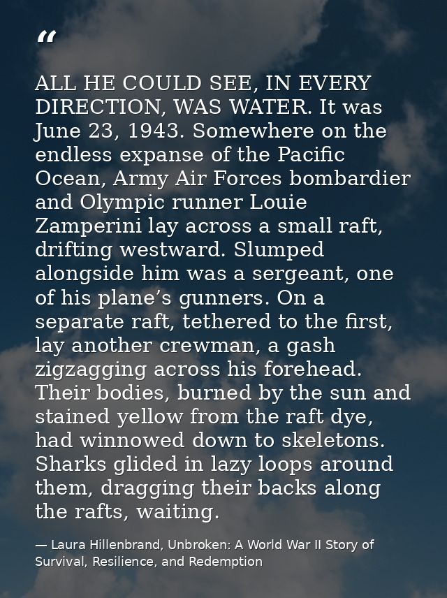 ALL HE COULD SEE, IN EVERY DIRECTION, WAS WATER. It was June 23, 1943. Somewhere on the endless expanse of the Pacific O — Laura Hillenbrand, Unbroken: A World War II Story of Survival, Resilience, and Redemption