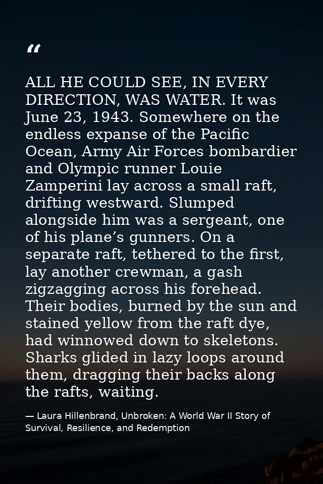 ALL HE COULD SEE, IN EVERY DIRECTION, WAS WATER. It was June 23, 1943. Somewhere on the endless expanse of the Pacific O — Laura Hillenbrand, Unbroken: A World War II Story of Survival, Resilience, and Redemption