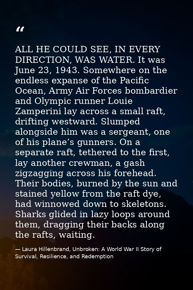 ALL HE COULD SEE, IN EVERY DIRECTION, WAS WATER. It was June 23, 1943. Somewhere on the endless expanse of the Pacific O — Laura Hillenbrand, Unbroken: A World War II Story of Survival, Resilience, and Redemption