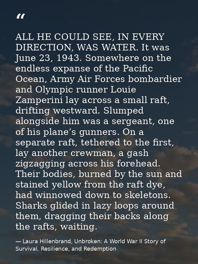 ALL HE COULD SEE, IN EVERY DIRECTION, WAS WATER. It was June 23, 1943. Somewhere on the endless expanse of the Pacific O — Laura Hillenbrand, Unbroken: A World War II Story of Survival, Resilience, and Redemption