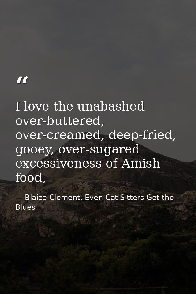 I love the unabashed over-buttered, over-creamed, deep-fried, gooey, over-sugared excessiveness of Amish food, — Blaize Clement, Even Cat Sitters Get the Blues