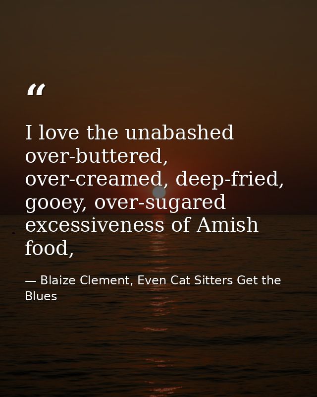 I love the unabashed over-buttered, over-creamed, deep-fried, gooey, over-sugared excessiveness of Amish food, — Blaize Clement, Even Cat Sitters Get the Blues