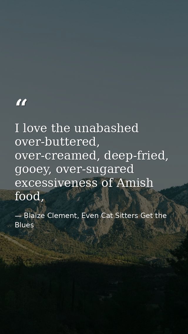 I love the unabashed over-buttered, over-creamed, deep-fried, gooey, over-sugared excessiveness of Amish food, — Blaize Clement, Even Cat Sitters Get the Blues
