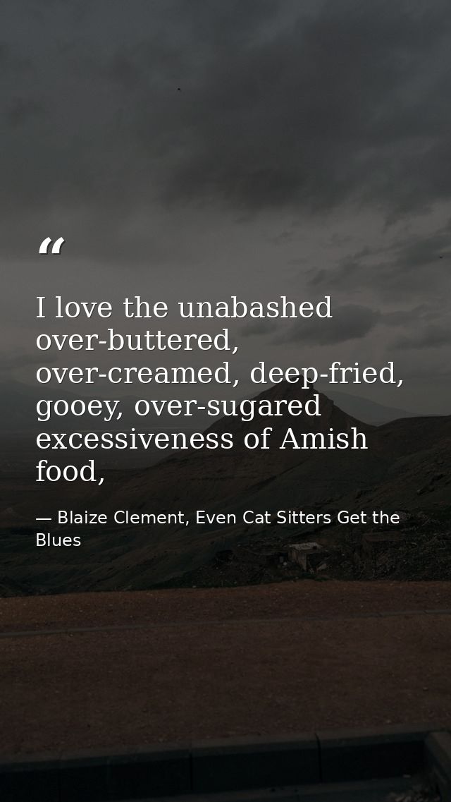 I love the unabashed over-buttered, over-creamed, deep-fried, gooey, over-sugared excessiveness of Amish food, — Blaize Clement, Even Cat Sitters Get the Blues