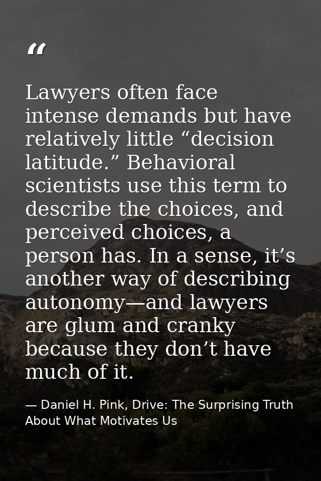 Lawyers often face intense demands but have relatively little “decision latitude.” Behavioral scientists use this term t — Daniel H. Pink, Drive: The Surprising Truth About What Motivates Us