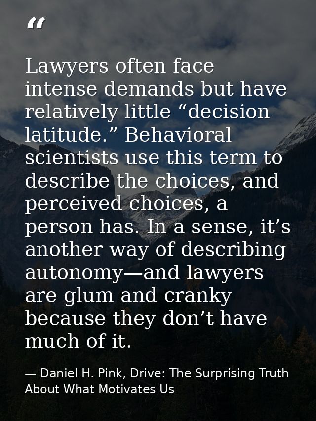 Lawyers often face intense demands but have relatively little “decision latitude.” Behavioral scientists use this term t — Daniel H. Pink, Drive: The Surprising Truth About What Motivates Us