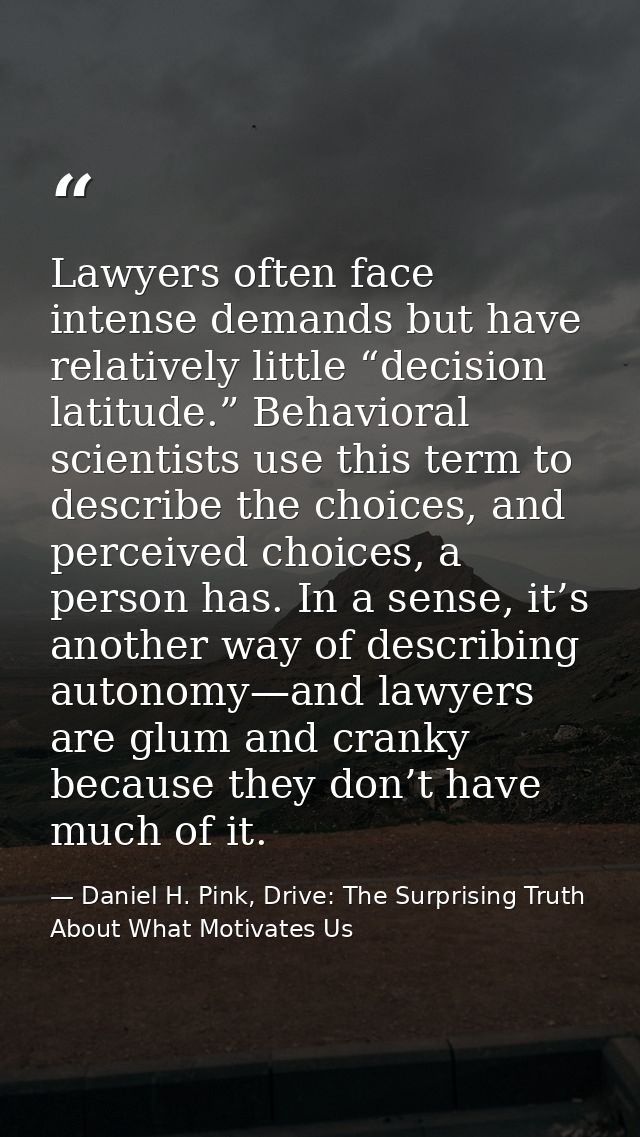 Lawyers often face intense demands but have relatively little “decision latitude.” Behavioral scientists use this term t — Daniel H. Pink, Drive: The Surprising Truth About What Motivates Us
