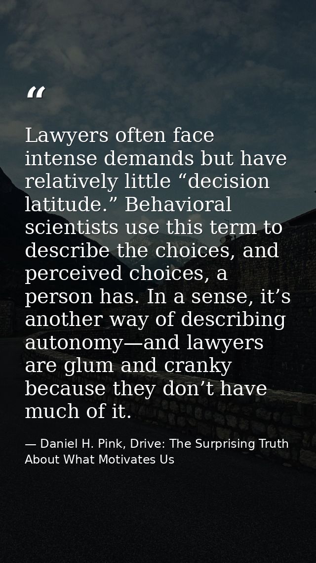 Lawyers often face intense demands but have relatively little “decision latitude.” Behavioral scientists use this term t — Daniel H. Pink, Drive: The Surprising Truth About What Motivates Us