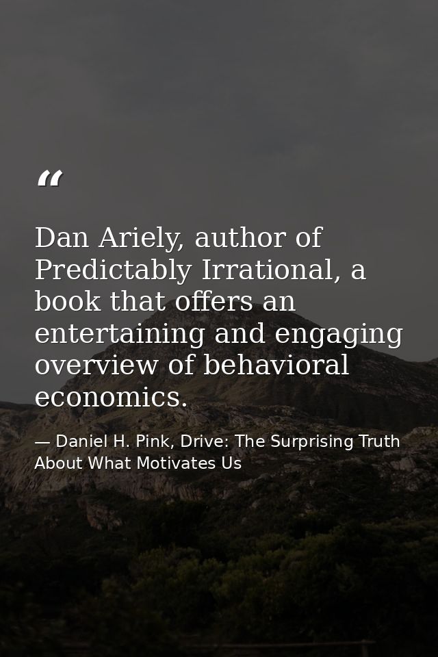 Dan Ariely, author of Predictably Irrational, a book that offers an entertaining and engaging overview of behavioral eco — Daniel H. Pink, Drive: The Surprising Truth About What Motivates Us
