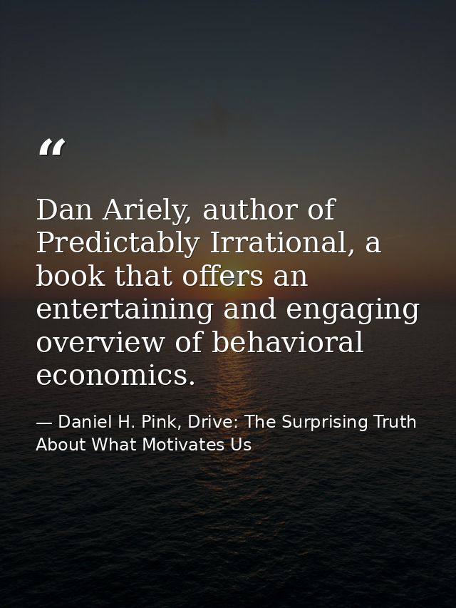 Dan Ariely, author of Predictably Irrational, a book that offers an entertaining and engaging overview of behavioral eco — Daniel H. Pink, Drive: The Surprising Truth About What Motivates Us