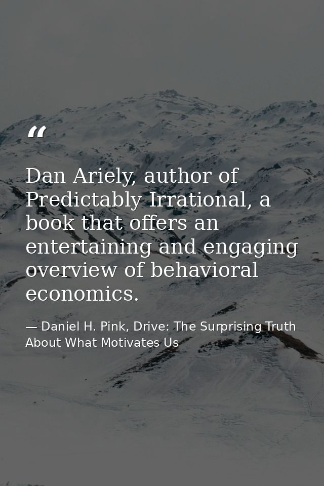 Dan Ariely, author of Predictably Irrational, a book that offers an entertaining and engaging overview of behavioral eco — Daniel H. Pink, Drive: The Surprising Truth About What Motivates Us