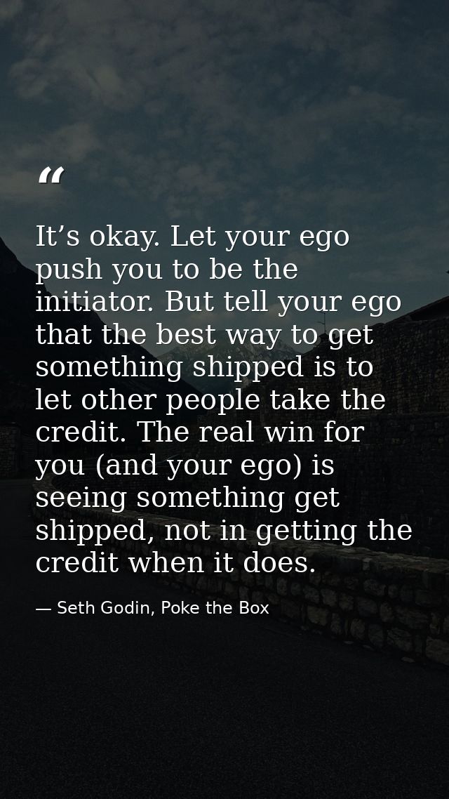 It’s okay. Let your ego push you to be the initiator. But tell your ego that the best way to get something shipped is to — Seth Godin, Poke the Box