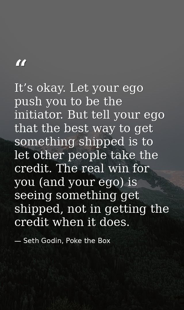 It’s okay. Let your ego push you to be the initiator. But tell your ego that the best way to get something shipped is to — Seth Godin, Poke the Box