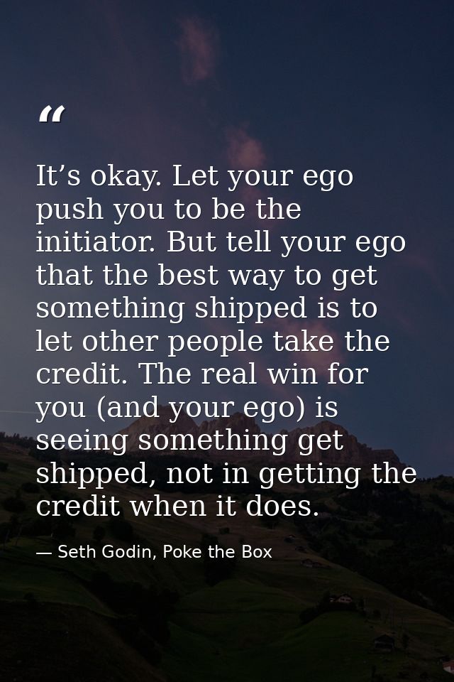 It’s okay. Let your ego push you to be the initiator. But tell your ego that the best way to get something shipped is to — Seth Godin, Poke the Box