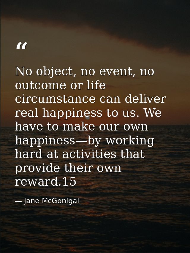 No object, no event, no outcome or life circumstance can deliver real happiness to us. We have to make our own happiness — Jane McGonigal