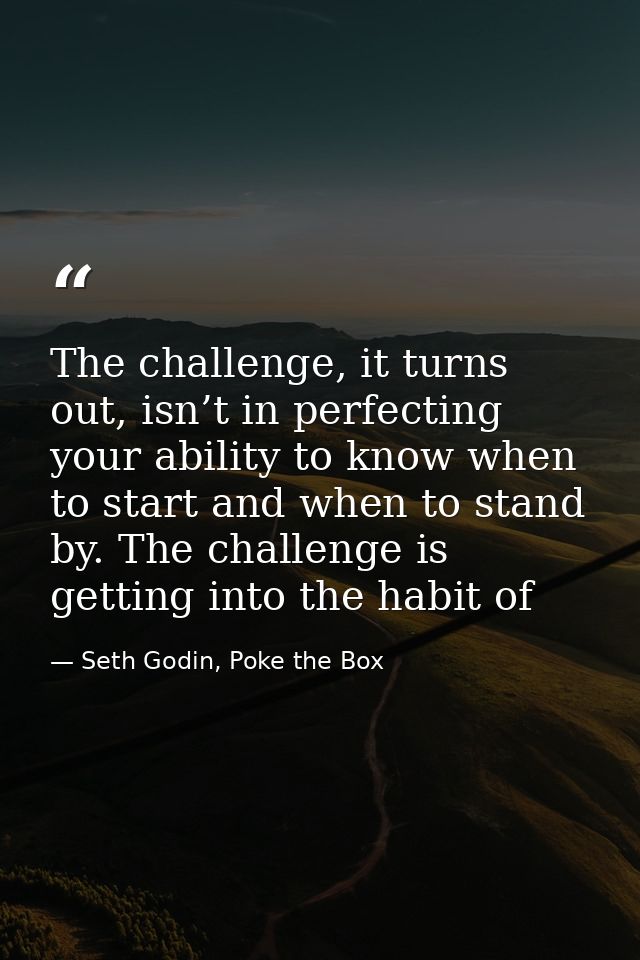 The challenge, it turns out, isn’t in perfecting your ability to know when to start and when to stand by. The challenge  — Seth Godin, Poke the Box