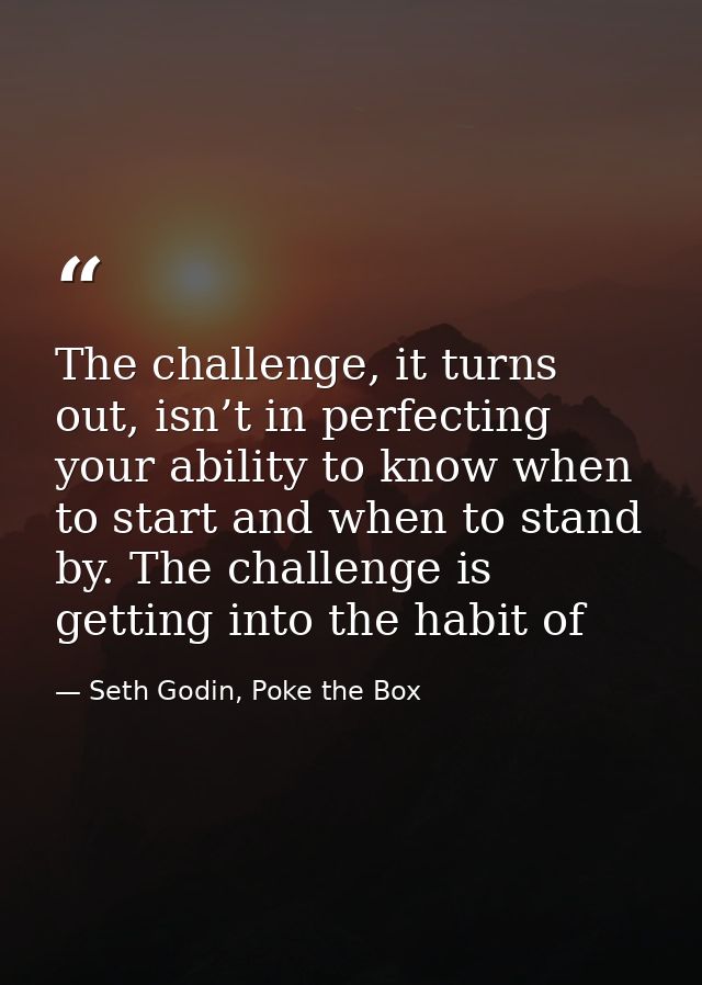 The challenge, it turns out, isn’t in perfecting your ability to know when to start and when to stand by. The challenge  — Seth Godin, Poke the Box