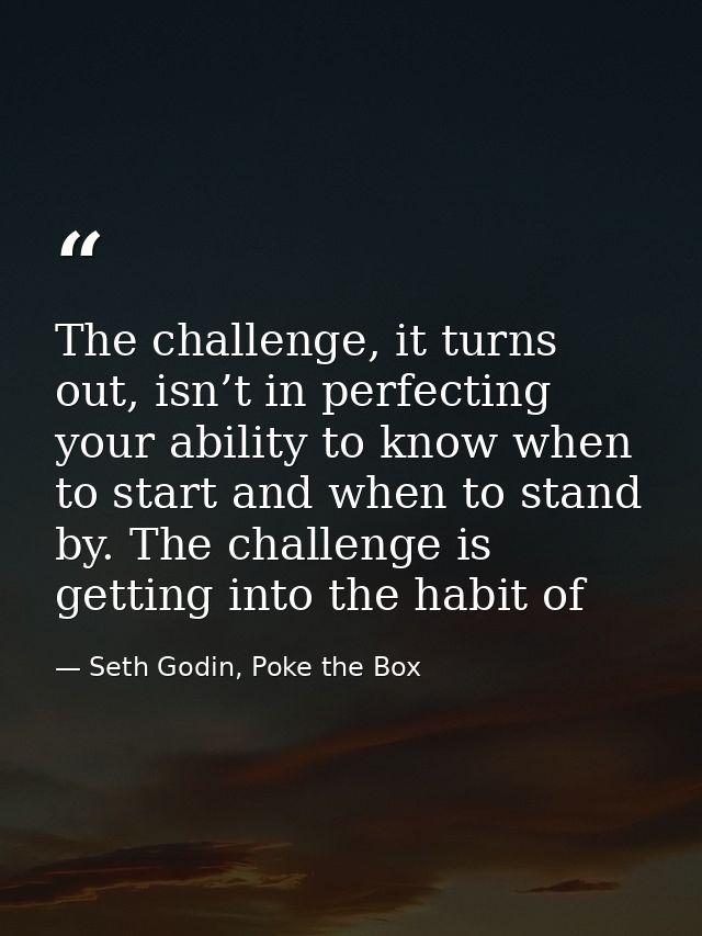 The challenge, it turns out, isn’t in perfecting your ability to know when to start and when to stand by. The challenge  — Seth Godin, Poke the Box
