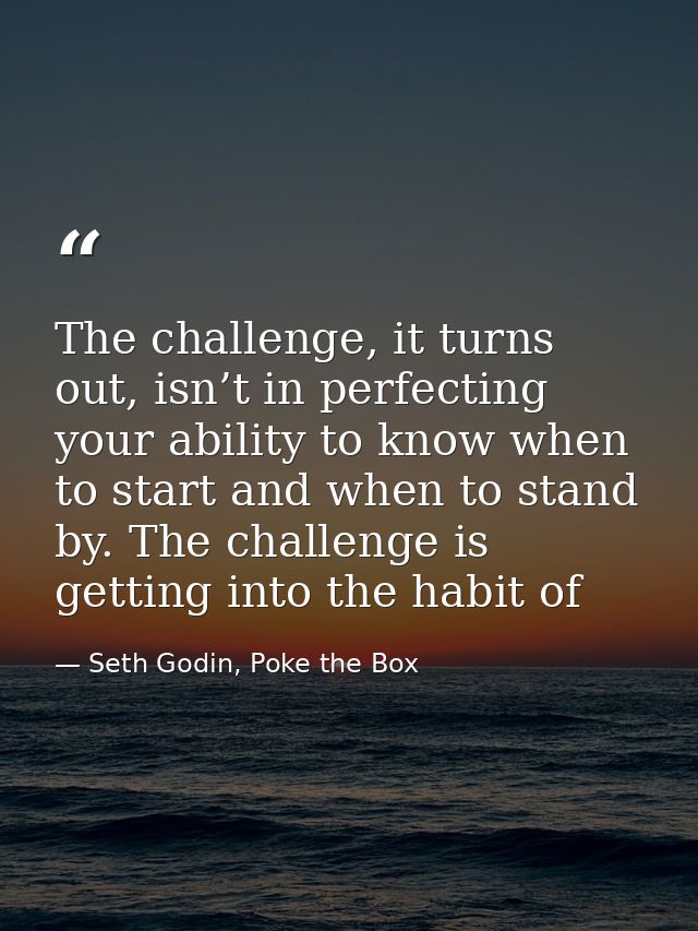 The challenge, it turns out, isn’t in perfecting your ability to know when to start and when to stand by. The challenge  — Seth Godin, Poke the Box