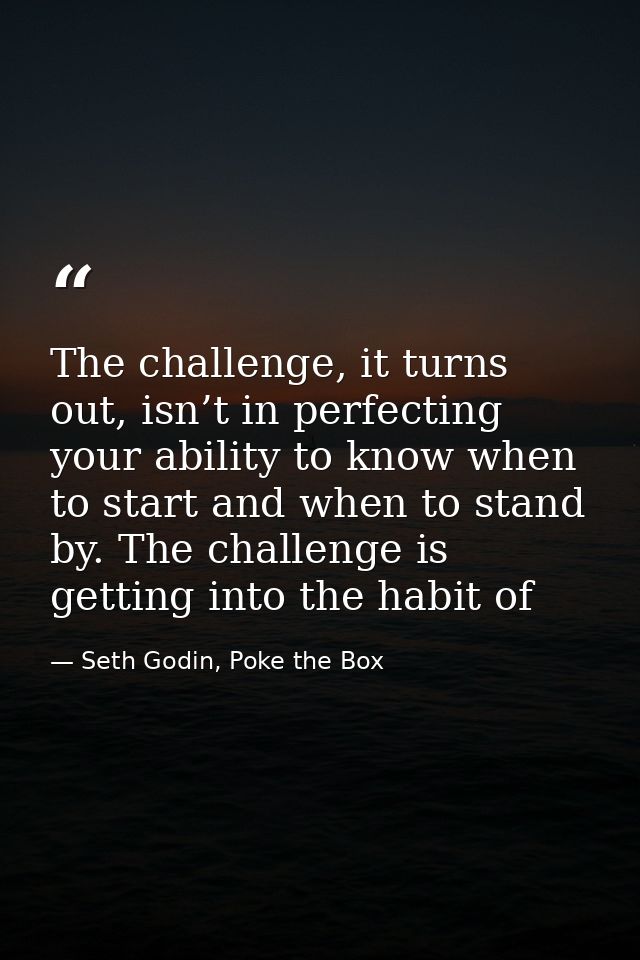 The challenge, it turns out, isn’t in perfecting your ability to know when to start and when to stand by. The challenge  — Seth Godin, Poke the Box