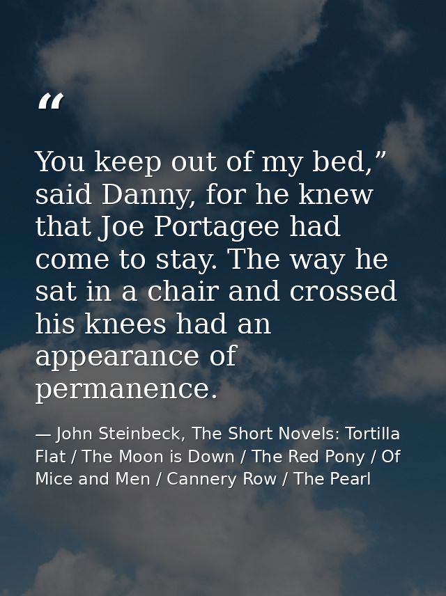 You keep out of my bed,” said Danny, for he knew that Joe Portagee had come to stay. The way he sat in a chair and cross — John Steinbeck, The Short Novels: Tortilla Flat / The Moon is Down / The Red Pony / Of Mice and Men / Cannery Row / The Pearl
