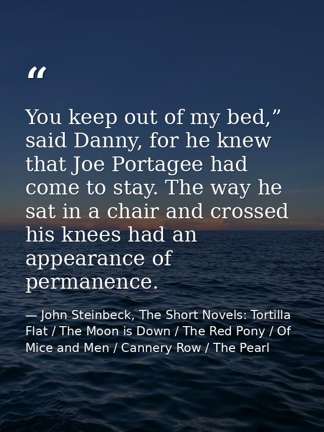 You keep out of my bed,” said Danny, for he knew that Joe Portagee had come to stay. The way he sat in a chair and cross — John Steinbeck, The Short Novels: Tortilla Flat / The Moon is Down / The Red Pony / Of Mice and Men / Cannery Row / The Pearl
