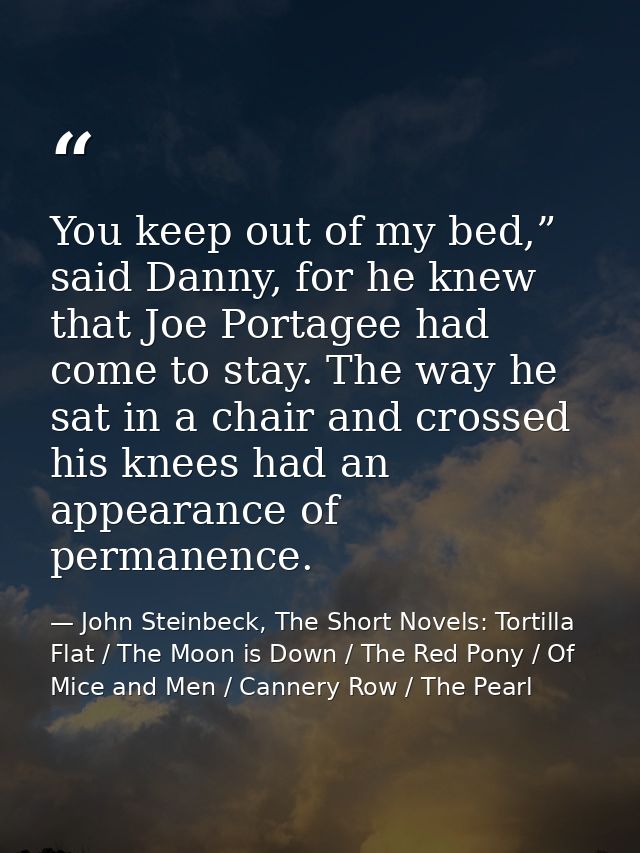 You keep out of my bed,” said Danny, for he knew that Joe Portagee had come to stay. The way he sat in a chair and cross — John Steinbeck, The Short Novels: Tortilla Flat / The Moon is Down / The Red Pony / Of Mice and Men / Cannery Row / The Pearl