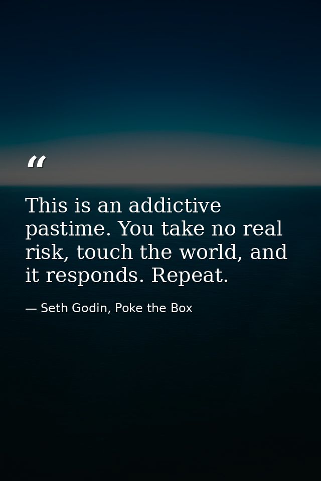 This is an addictive pastime. You take no real risk, touch the world, and it responds. Repeat. — Seth Godin, Poke the Box