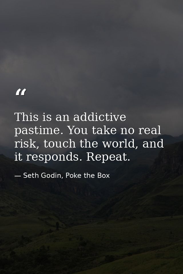 This is an addictive pastime. You take no real risk, touch the world, and it responds. Repeat. — Seth Godin, Poke the Box