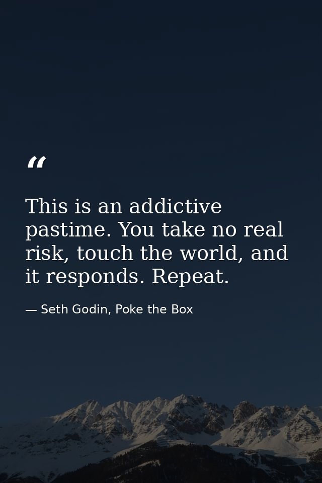 This is an addictive pastime. You take no real risk, touch the world, and it responds. Repeat. — Seth Godin, Poke the Box