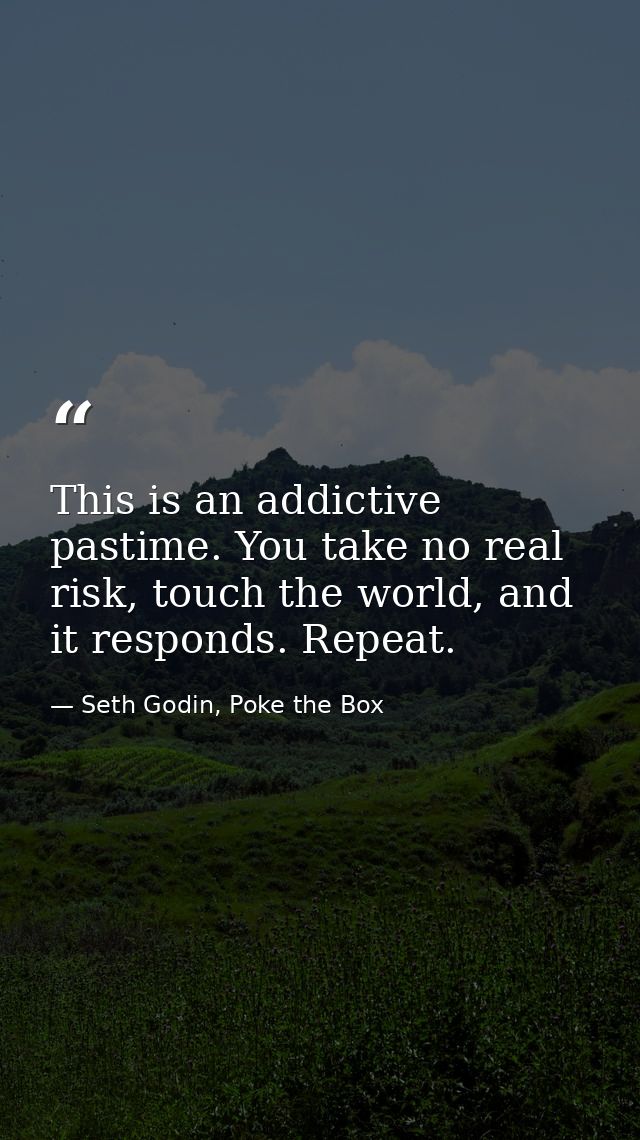 This is an addictive pastime. You take no real risk, touch the world, and it responds. Repeat. — Seth Godin, Poke the Box