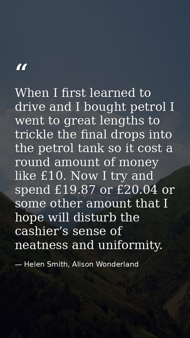 When I first learned to drive and I bought petrol I went to great lengths to trickle the final drops into the petrol tan — Helen Smith, Alison Wonderland
