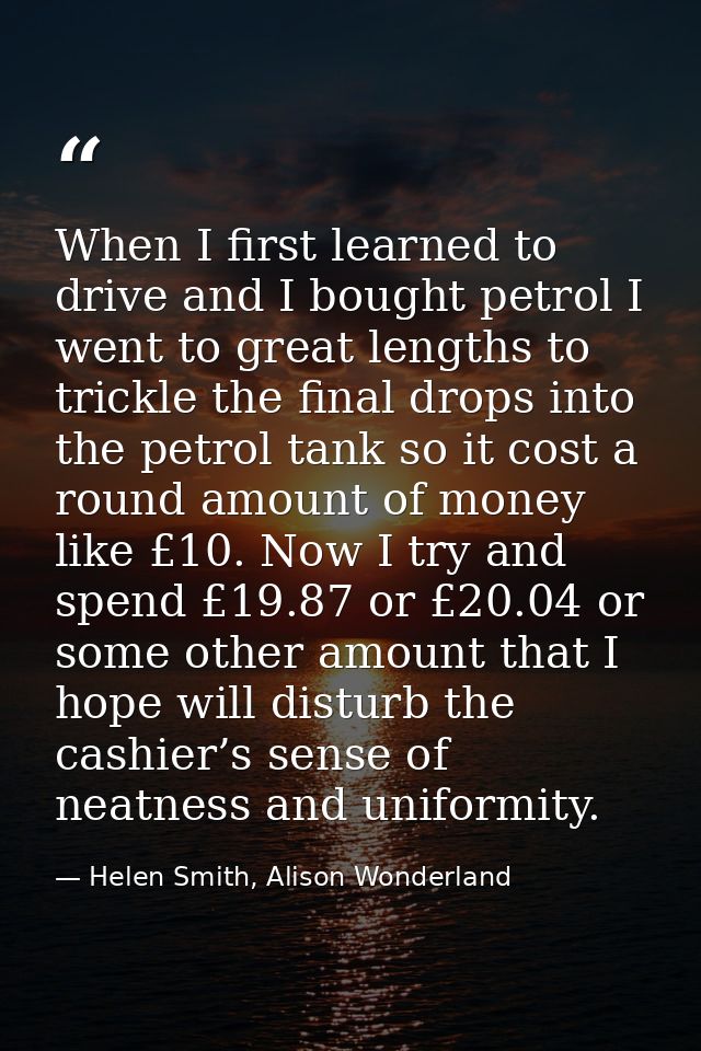When I first learned to drive and I bought petrol I went to great lengths to trickle the final drops into the petrol tan — Helen Smith, Alison Wonderland