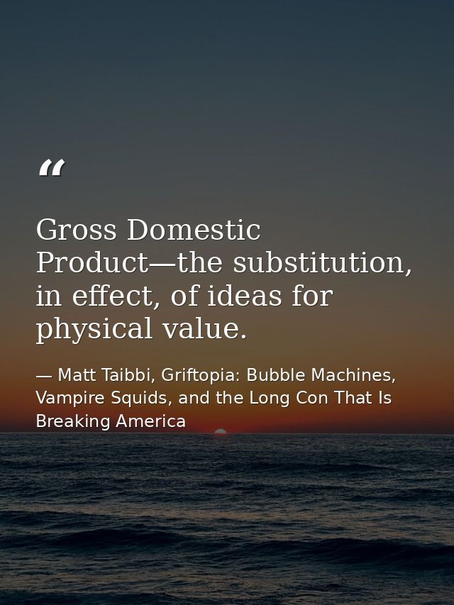Gross Domestic Product—the substitution, in effect, of ideas for physical value. — Matt Taibbi, Griftopia: Bubble Machines, Vampire Squids, and the Long Con That Is Breaking America