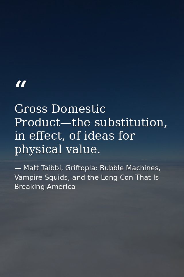 Gross Domestic Product—the substitution, in effect, of ideas for physical value. — Matt Taibbi, Griftopia: Bubble Machines, Vampire Squids, and the Long Con That Is Breaking America