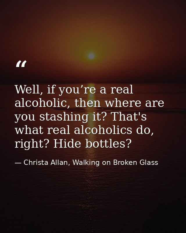Well, if you’re a real alcoholic, then where are you stashing it? That's what real alcoholics do, right? Hide bottles? — Christa Allan, Walking on Broken Glass